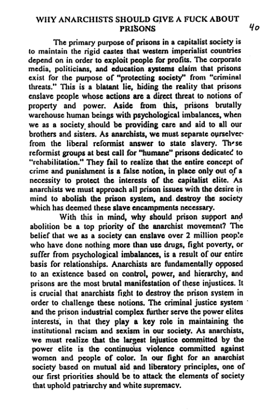 WIIY ANARCHISTS SHOULD GIVE A FUCK ABOUT PRISONS 4o  “The primary purpose of prisons in a caj to maintain the rigid castes that western imperial depend on in order to exploit people for profits. The corporate media, politicians, and education systems claim that prisons exist for the purpose of “protecting society™ from “criminal threats.” This is a blatant lie, hiding the reality that prisons enslave people whose actions are a direct threat to notions of property and power. Aside from this, prisons brutally warehouse human beings with psychological imbalances, when we as a society,should be providing care and aid to all our brothers and sisters. As anarchists, we must separate ourselver: from lhc liberal reformist answer to state slavery. These it best call for “humane™ prisons dedicated to They fail to realize that the entire concept of crime and punishment is a false notion, in place only out of a  ite. As anarchists we must approach all prison issues with the desire in mind to abolish the prison system, and. destroy the socicty which has deemed these slave encampments necessary.  With this in mind, why should prison support and abolition be a top priority of the anarchist movement? The belicf that we as a society can enslave over 2 million people who have done nothing more than use drugs, fight poverty, or suffer from psychological imbalances, is a result of our entire basis for relationships. Anarchists are fundamentally opposed {0 an existence based on control, power, and hicrarchy, and prisons are the most brutal manifestation of these injustices. It is crucial that anarchists fight to destroy the prison system in order to challenge these notions. The criminal justice system and the prison industrial complex further serve the power elites interests, in that they play a key rolc in maintaining the institutional racism and sexism in our society, As anarchists, we must realize that the largest Injustice committed by the power elite is the continuous violence committed against women and people of color. In our fight for an anarchist society based on mutual aid and liberatory principles, onc of our first priorities should be to attack the elements of society that uphold patriarchy and white supremacy.  
